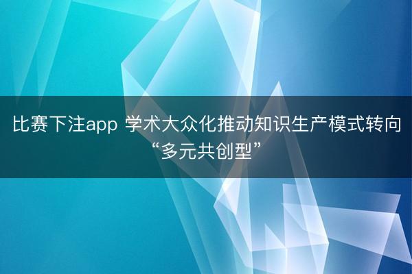 比赛下注app 学术大众化推动知识生产模式转向“多元共创型”
