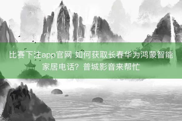 比赛下注app官网 如何获取长春华为鸿蒙智能家居电话?普城影音来帮忙