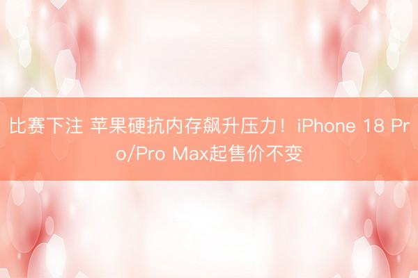 比赛下注 苹果硬抗内存飙升压力！iPhone 18 Pro/Pro Max起售价不变
