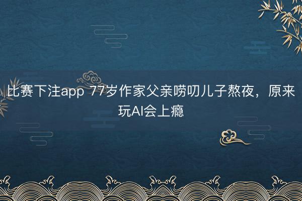 比赛下注app 77岁作家父亲唠叨儿子熬夜，原来玩AI会上瘾