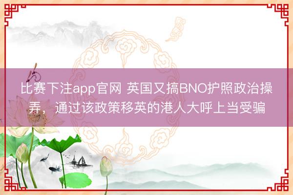 比赛下注app官网 英国又搞BNO护照政治操弄,通过该政策移英的港人大呼上当受骗