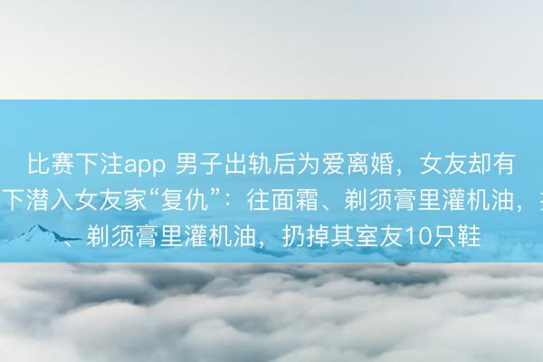 比赛下注app 男子出轨后为爱离婚,女友却有了新对象!一怒之下潜入女友家“复仇”:往面霜、剃须膏里灌机油,扔掉其室友10只鞋