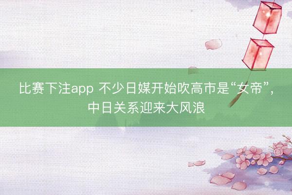 比赛下注app 不少日媒开始吹高市是“女帝”,中日关系迎来大风浪