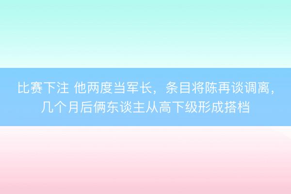 比赛下注 他两度当军长，条目将陈再谈调离，几个月后俩东谈主从高下级形成搭档