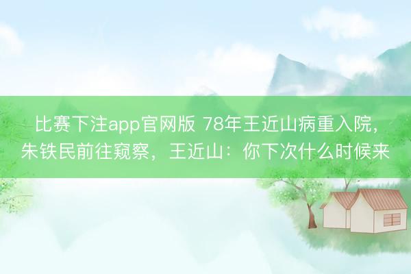 比赛下注app官网版 78年王近山病重入院，朱铁民前往窥察，王近山：你下次什么时候来