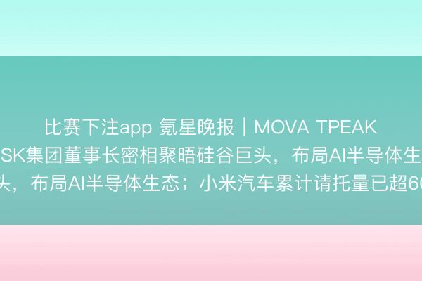 比赛下注app 氪星晚报|MOVA TPEAK告示矍铄亿元订单;韩国SK集团董事长密相聚晤硅谷巨头,布局AI半导体生态;小米汽车累计请托量已超60万台