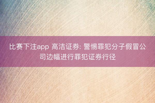 比赛下注app 高洁证券: 警惕罪犯分子假冒公司边幅进行罪犯证券行径