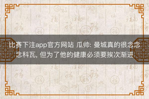 比赛下注app官方网站 瓜帅: 曼城真的很念念念科瓦, 但为了他的健康必须要挨次渐进