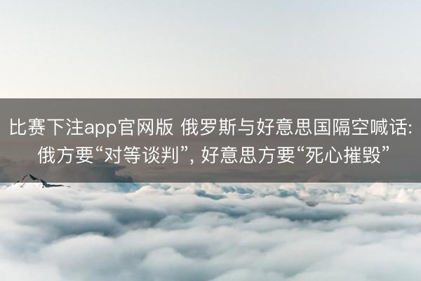 比赛下注app官网版 俄罗斯与好意思国隔空喊话: 俄方要“对等谈判”， 好意思方要“死心摧毁”