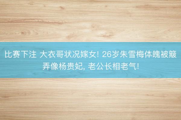 比赛下注 大衣哥状况嫁女! 26岁朱雪梅体魄被簸弄像杨贵妃， 老公长相老气!