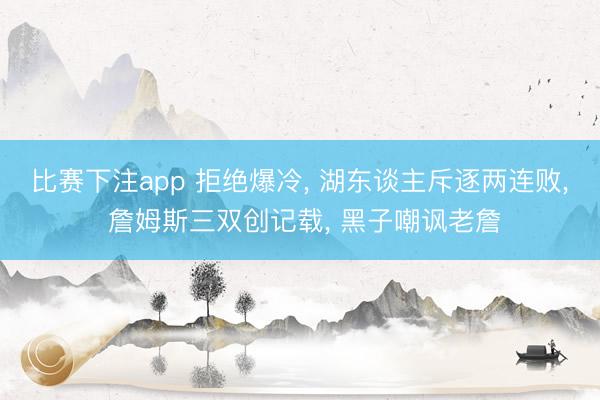 比赛下注app 拒绝爆冷， 湖东谈主斥逐两连败， 詹姆斯三双创记载， 黑子嘲讽老詹