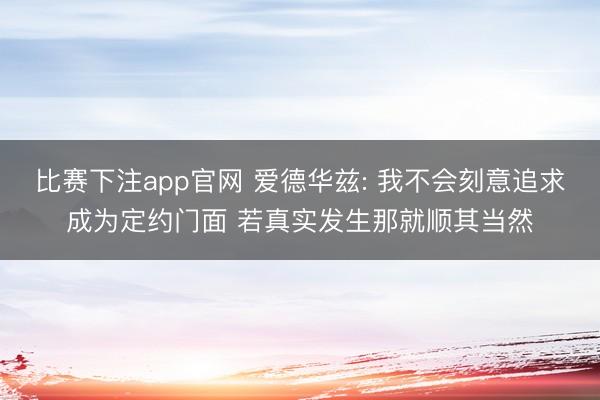 比赛下注app官网 爱德华兹: 我不会刻意追求成为定约门面 若真实发生那就顺其当然