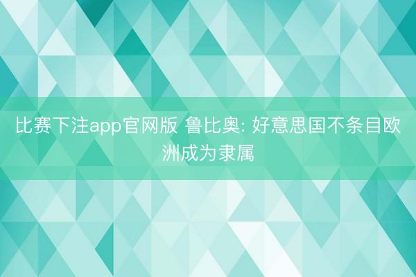 比赛下注app官网版 鲁比奥: 好意思国不条目欧洲成为隶属