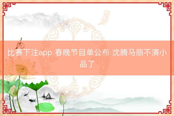 比赛下注app 春晚节目单公布 沈腾马丽不演小品了