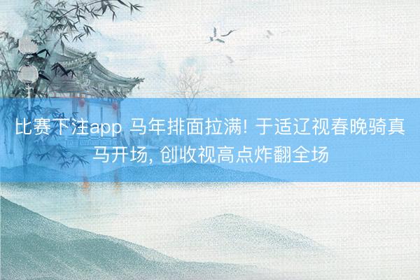 比赛下注app 马年排面拉满! 于适辽视春晚骑真马开场, 创收视高点炸翻全场