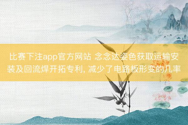 比赛下注app官方网站 念念达姿色获取运输安装及回流焊开拓专利， 减少了电路板形变的几率