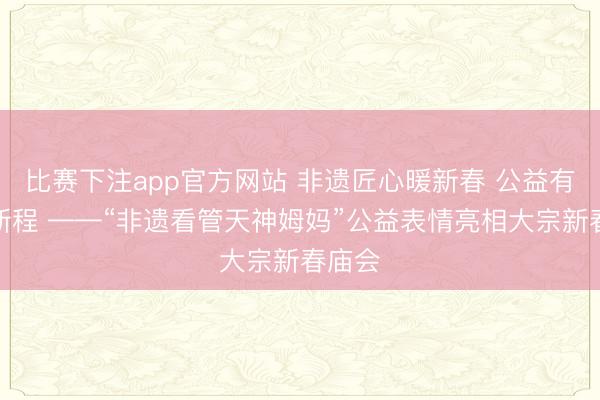 比赛下注app官方网站 非遗匠心暖新春 公益有爱赴新程 ——“非遗看管天神姆妈”公益表情亮相大宗新春庙会