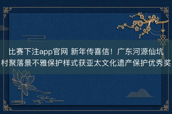 比赛下注app官网 新年传喜信！广东河源仙坑村聚落景不雅保护样式获亚太文化遗产保护优秀奖