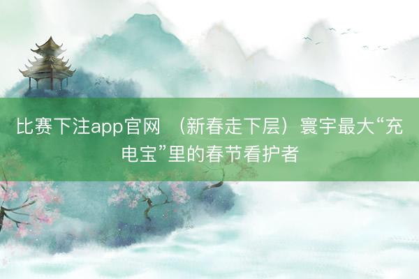 比赛下注app官网 (新春走下层)寰宇最大“充电宝”里的春节看护者