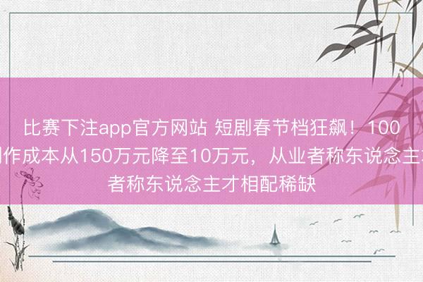 比赛下注app官方网站 短剧春节档狂飙！100分钟漫剧制作成本从150万元降至10万元，从业者称东说念主才相配稀缺