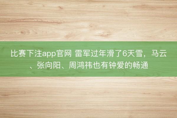 比赛下注app官网 雷军过年滑了6天雪，马云、张向阳、周鸿祎也有钟爱的畅通