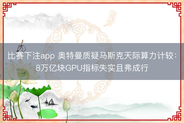 比赛下注app 奥特曼质疑马斯克天际算力计较：8万亿块GPU指标失实且弗成行