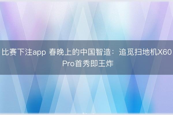 比赛下注app 春晚上的中国智造：追觅扫地机X60 Pro首秀即王炸