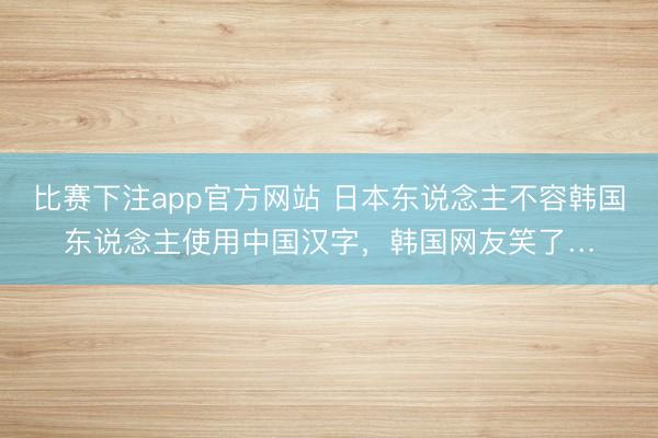 比赛下注app官方网站 日本东说念主不容韩国东说念主使用中国汉字,韩国网友笑了…