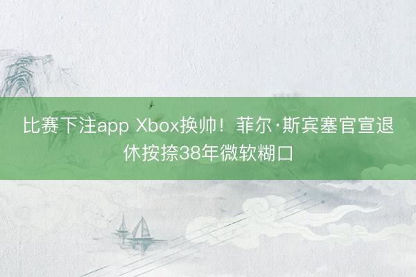 比赛下注app Xbox换帅！菲尔·斯宾塞官宣退休按捺38年微软糊口