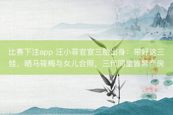 比赛下注app 汪小菲官宣三胎出身：带好这三娃，晒马筱梅与女儿合照，三代同堂皆聚产房