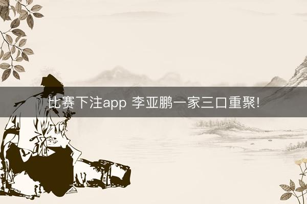 比赛下注app 李亚鹏一家三口重聚!