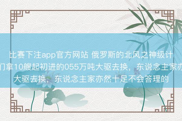 比赛下注app官方网站 俄罗斯的北风之神级计谋核潜艇，就算我们拿10艘起初进的055万吨大驱去换，东说念主家亦然十足不会答理的