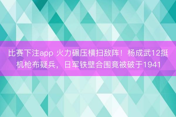 比赛下注app 火力碾压横扫敌阵！杨成武12挺机枪布疑兵，日军铁壁合围竟被破于1941