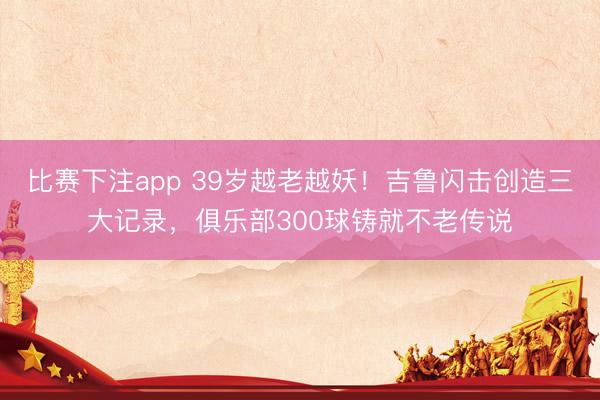 比赛下注app 39岁越老越妖！吉鲁闪击创造三大记录，俱乐部300球铸就不老传说