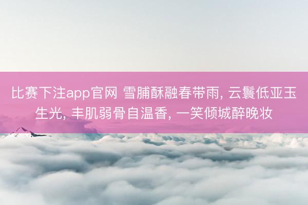 比赛下注app官网 雪脯酥融春带雨， 云鬟低亚玉生光， 丰肌弱骨自温香， 一笑倾城醉晚妆