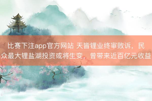 比赛下注app官方网站 天皆锂业终审败诉，民众最大锂盐湖投资或将生变，曾带来近百亿元收益
