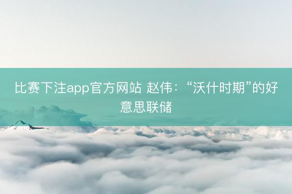 比赛下注app官方网站 赵伟:“沃什时期”的好意思联储