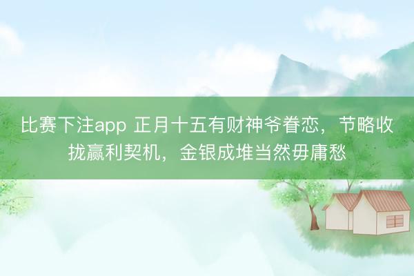 比赛下注app 正月十五有财神爷眷恋,节略收拢赢利契机,金银成堆当然毋庸愁