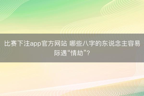比赛下注app官方网站 哪些八字的东说念主容易际遇“情劫”?