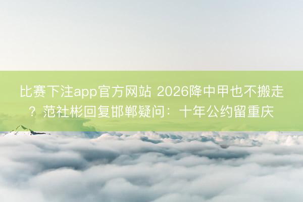比赛下注app官方网站 2026降中甲也不搬走？范社彬回复邯郸疑问：十年公约留重庆