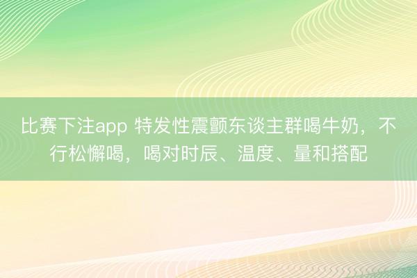 比赛下注app 特发性震颤东谈主群喝牛奶，不行松懈喝，喝对时辰、温度、量和搭配