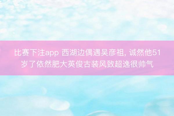 比赛下注app 西湖边偶遇吴彦祖， 诚然他51岁了依然肥大英俊古装风致超逸很帅气