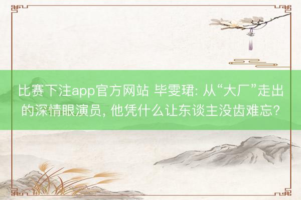 比赛下注app官方网站 毕雯珺: 从“大厂”走出的深情眼演员， 他凭什么让东谈主没齿难忘?