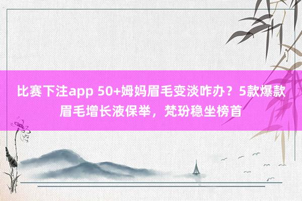比赛下注app 50+姆妈眉毛变淡咋办？5款爆款眉毛增长液保举，梵玢稳坐榜首