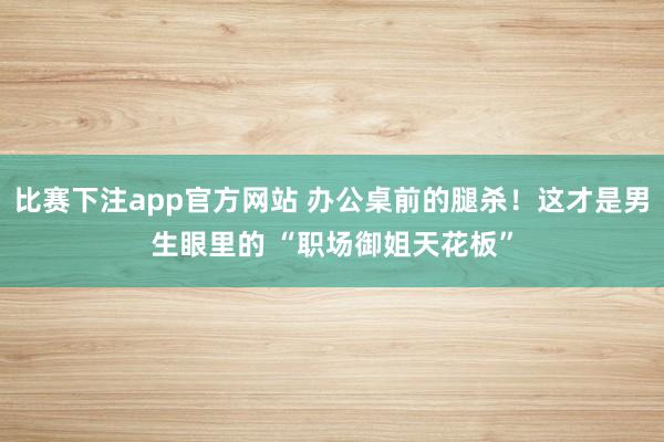 比赛下注app官方网站 办公桌前的腿杀！这才是男生眼里的 “职场御姐天花板”