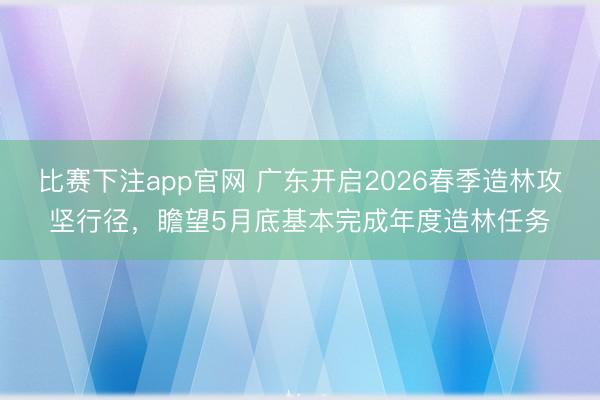 比赛下注app官网 广东开启2026春季造林攻坚行径，瞻望5月底基本完成年度造林任务