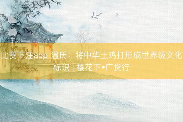 比赛下注app 温氏:将中华土鸡打形成世界级文化标识 | 樱花下•广货行