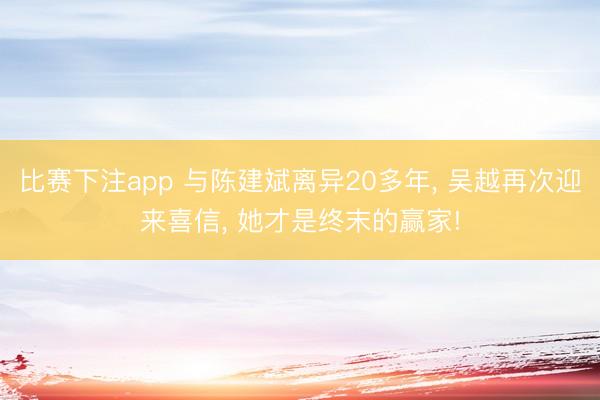 比赛下注app 与陈建斌离异20多年, 吴越再次迎来喜信, 她才是终末的赢家!