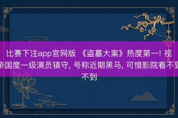 比赛下注app官网版 《盗墓大案》热度第一! 视帝国度一级演员镇守， 号称近期黑马， 可惜影院看不到