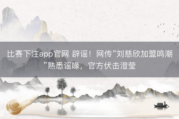 比赛下注app官网 辟谣！网传“刘慈欣加盟鸣潮”熟悉谣喙，官方伏击澄莹